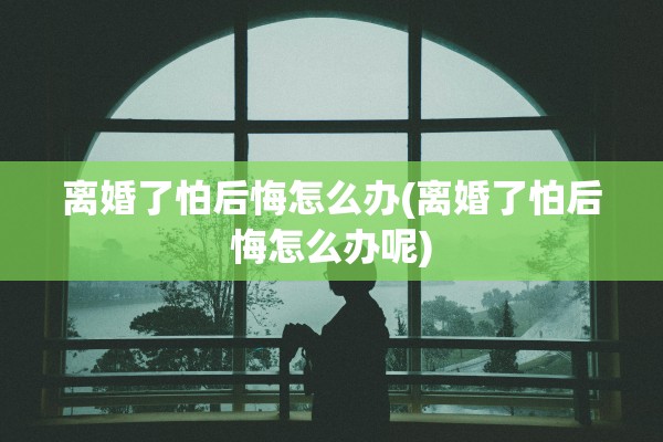 离婚了怕后悔怎么办(离婚了怕后悔怎么办呢) 离婚了怕后悔怎么办(离婚了怕后悔怎么办呢)