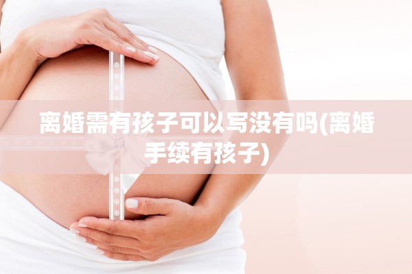 离婚需有孩子可以写没有吗(离婚手续有孩子) 离婚需有孩子可以写没有吗(离婚手续有孩子)