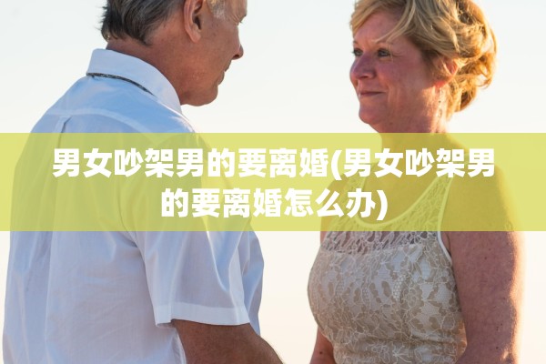 男女吵架男的要离婚(男女吵架男的要离婚怎么办)