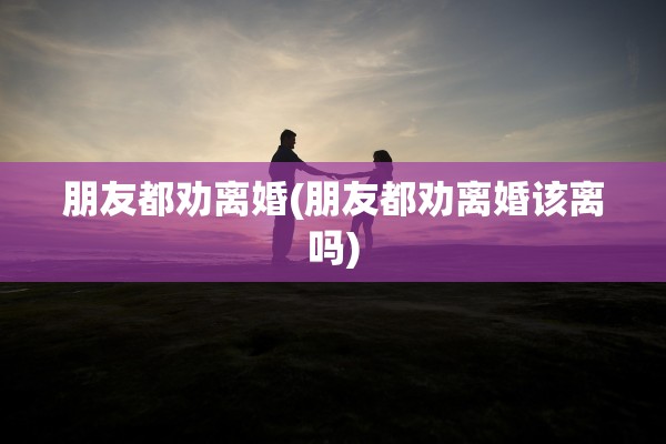 朋友都劝离婚(朋友都劝离婚该离吗)