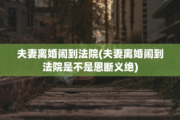 夫妻离婚闹到法院(夫妻离婚闹到法院是不是恩断义绝) 夫妻离婚闹到法院(夫妻离婚闹到法院是不是恩断义绝)