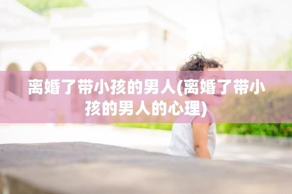 离婚了带小孩的男人(离婚了带小孩的男人的心理) 离婚了带小孩的男人(离婚了带小孩的男人的心理)