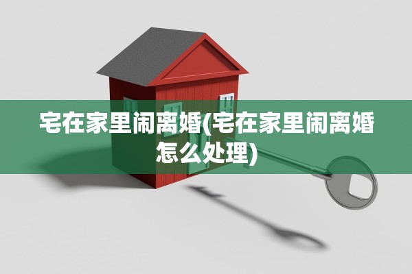 宅在家里闹离婚(宅在家里闹离婚怎么处理) 宅在家里闹离婚(宅在家里闹离婚怎么处理)