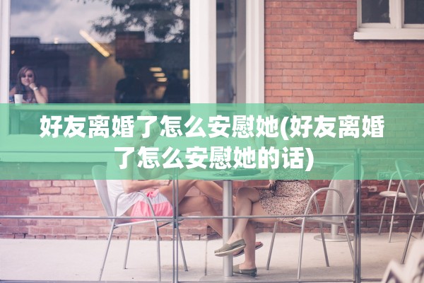 好友离婚了怎么安慰她(好友离婚了怎么安慰她的话)