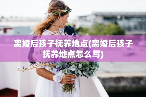 离婚后孩子抚养地点(离婚后孩子抚养地点怎么写) 离婚后孩子抚养地点(离婚后孩子抚养地点怎么写)