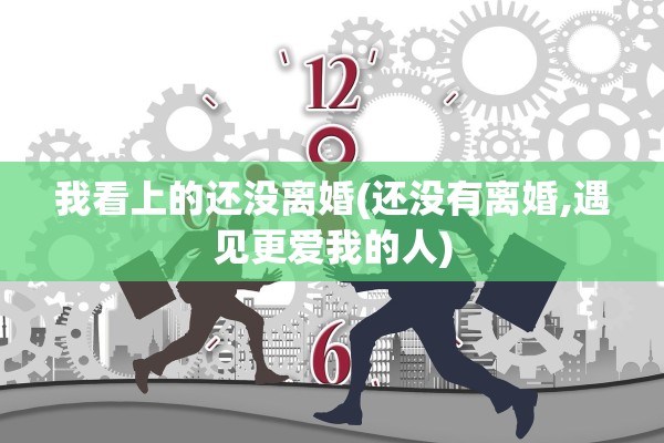 我看上的还没离婚(还没有离婚,遇见更爱我的人)