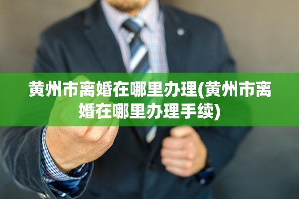 黄州市离婚在哪里办理(黄州市离婚在哪里办理手续) 黄州市离婚在哪里办理(黄州市离婚在哪里办理手续)