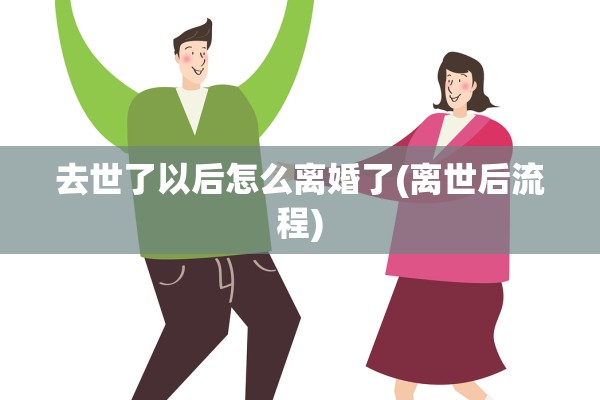 去世了以后怎么离婚了(离世后流程) 去世了以后怎么离婚了(离世后流程)