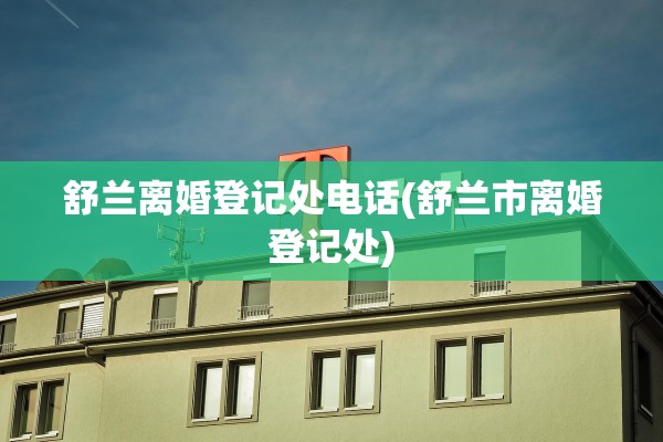 舒兰离婚登记处电话(舒兰市离婚登记处)