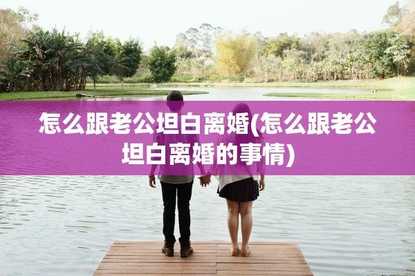 怎么跟老公坦白离婚(怎么跟老公坦白离婚的事情)