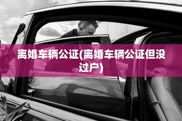 离婚车辆公证(离婚车辆公证但没过户) 离婚车辆公证(离婚车辆公证但没过户)