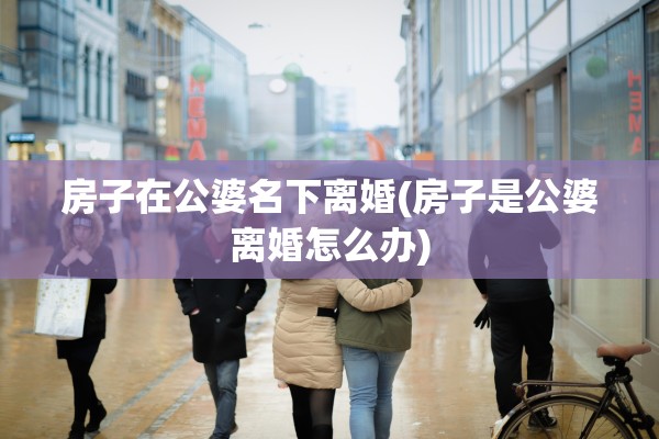 房子在公婆名下离婚(房子是公婆离婚怎么办) 房子在公婆名下离婚(房子是公婆离婚怎么办)