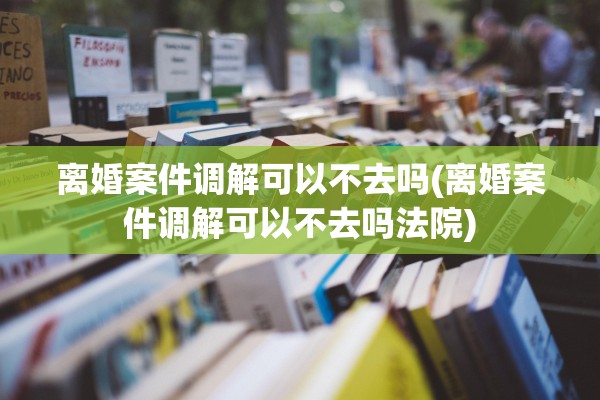 离婚案件调解可以不去吗(离婚案件调解可以不去吗法院)