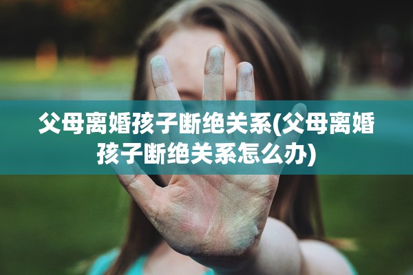 父母离婚孩子断绝关系(父母离婚孩子断绝关系怎么办)