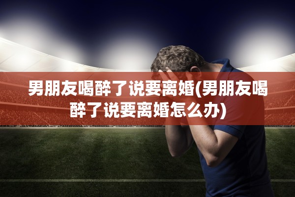 男朋友喝醉了说要离婚(男朋友喝醉了说要离婚怎么办) 男朋友喝醉了说要离婚(男朋友喝醉了说要离婚怎么办)