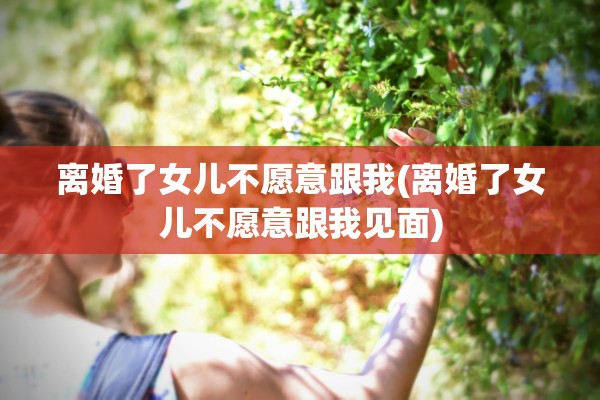 离婚了女儿不愿意跟我(离婚了女儿不愿意跟我见面) 离婚了女儿不愿意跟我(离婚了女儿不愿意跟我见面)