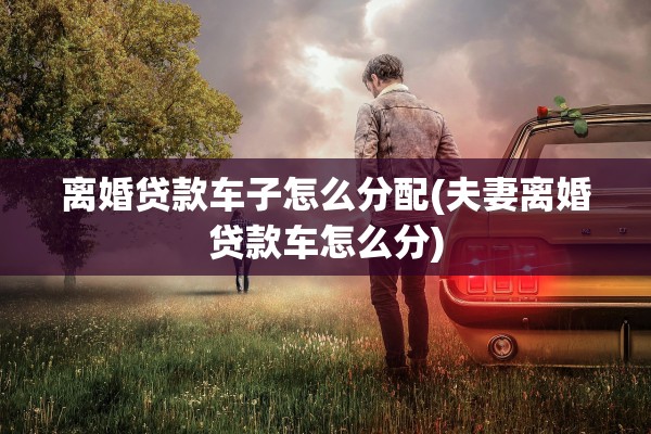 离婚贷款车子怎么分配(夫妻离婚贷款车怎么分) 离婚贷款车子怎么分配(夫妻离婚贷款车怎么分)