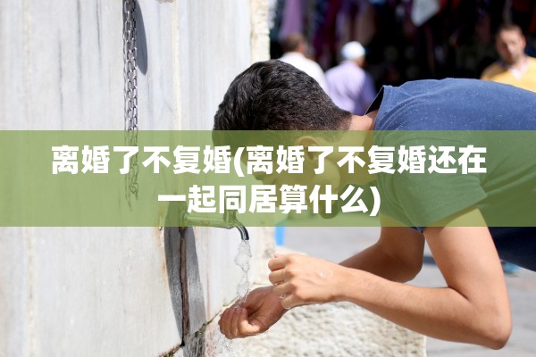 离婚了不复婚(离婚了不复婚还在一起同居算什么) 离婚了不复婚(离婚了不复婚还在一起同居算什么)