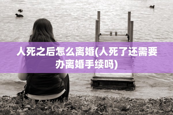 人死之后怎么离婚(人死了还需要办离婚手续吗) 人死之后怎么离婚(人死了还需要办离婚手续吗)