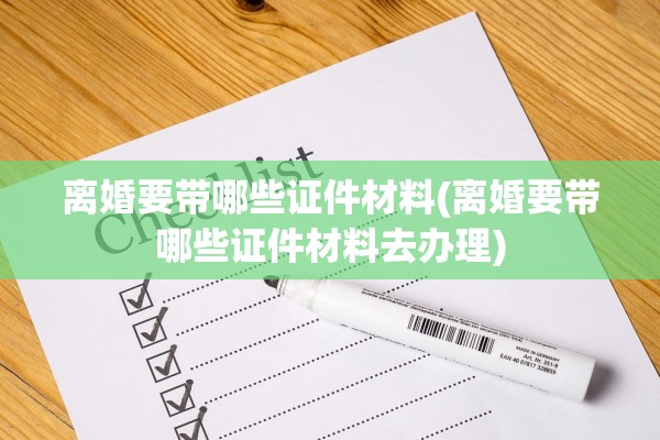 离婚要带哪些证件材料(离婚要带哪些证件材料去办理) 离婚要带哪些证件材料(离婚要带哪些证件材料去办理)