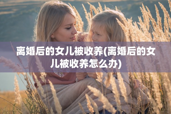 离婚后的女儿被收养(离婚后的女儿被收养怎么办) 离婚后的女儿被收养(离婚后的女儿被收养怎么办)