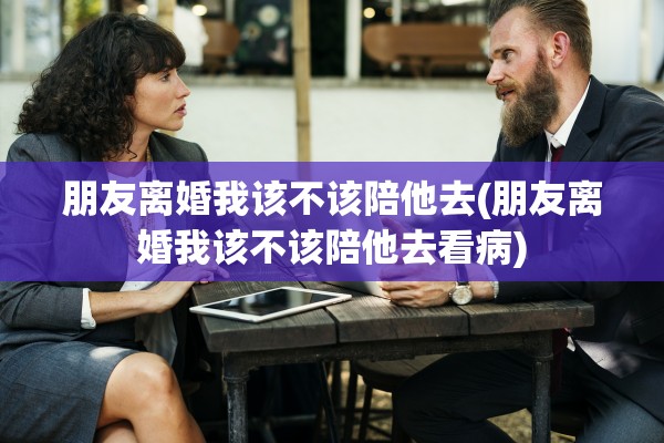 朋友离婚我该不该陪他去(朋友离婚我该不该陪他去看病) 朋友离婚我该不该陪他去(朋友离婚我该不该陪他去看病)