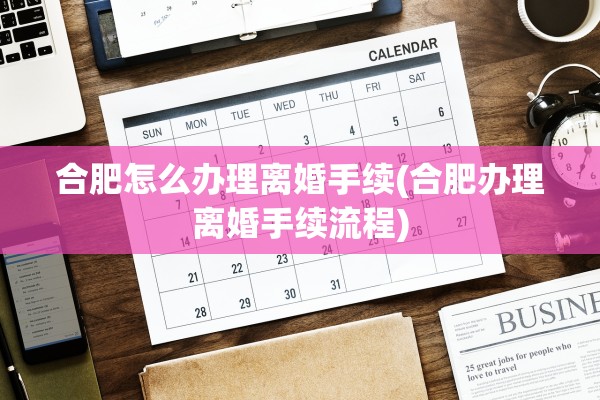 合肥怎么办理离婚手续(合肥办理离婚手续流程) 合肥怎么办理离婚手续(合肥办理离婚手续流程)