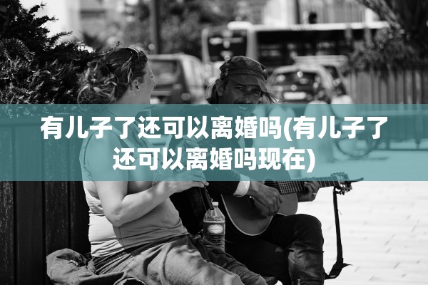 有儿子了还可以离婚吗(有儿子了还可以离婚吗现在) 有儿子了还可以离婚吗(有儿子了还可以离婚吗现在)