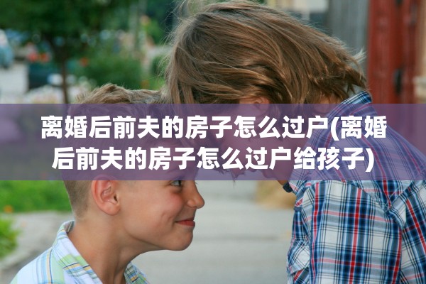 离婚后前夫的房子怎么过户(离婚后前夫的房子怎么过户给孩子) 离婚后前夫的房子怎么过户(离婚后前夫的房子怎么过户给孩子)