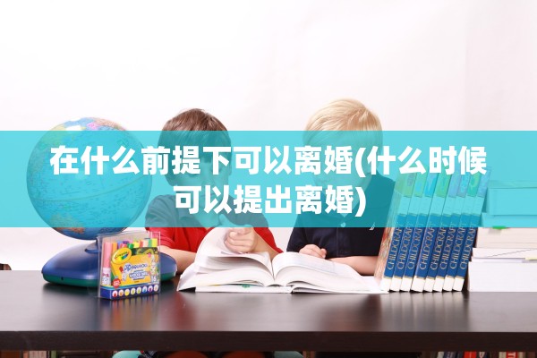 在什么前提下可以离婚(什么时候可以提出离婚) 在什么前提下可以离婚(什么时候可以提出离婚)