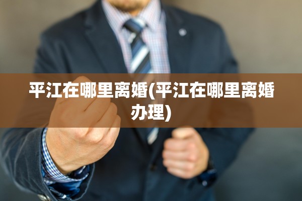 平江在哪里离婚(平江在哪里离婚办理) 平江在哪里离婚(平江在哪里离婚办理)