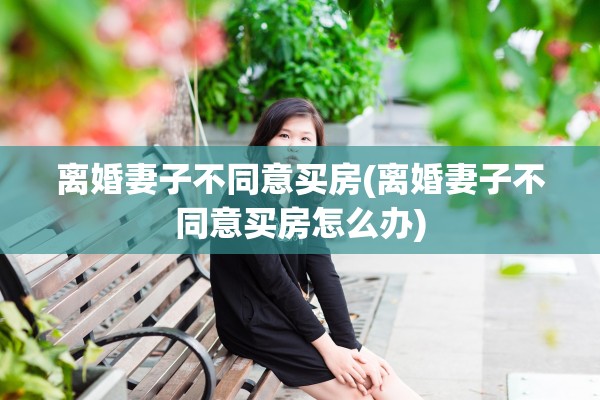 离婚妻子不同意买房(离婚妻子不同意买房怎么办) 离婚妻子不同意买房(离婚妻子不同意买房怎么办)