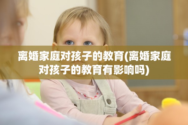离婚家庭对孩子的教育(离婚家庭对孩子的教育有影响吗) 离婚家庭对孩子的教育(离婚家庭对孩子的教育有影响吗)