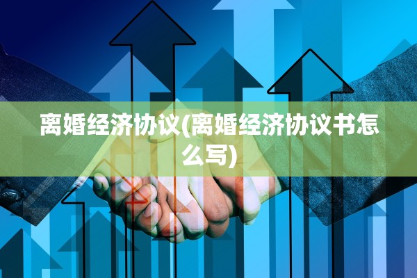 离婚经济协议(离婚经济协议书怎么写) 离婚经济协议(离婚经济协议书怎么写)