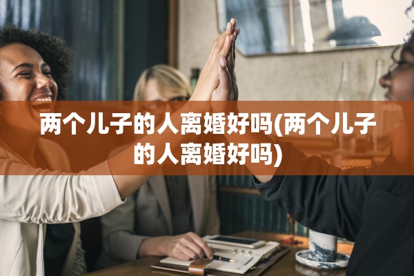 两个儿子的人离婚好吗(两个儿子的人离婚好吗) 两个儿子的人离婚好吗(两个儿子的人离婚好吗)