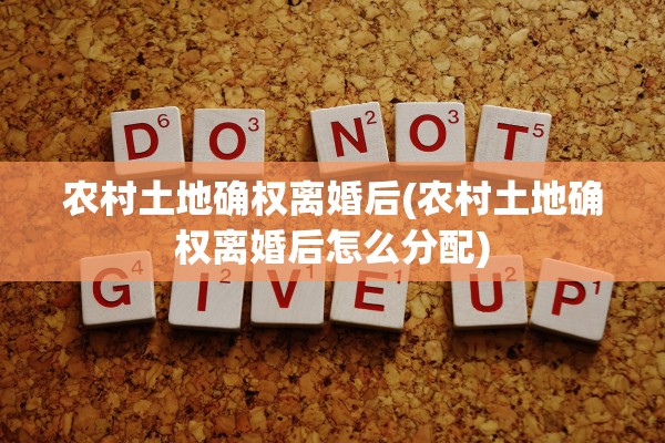 农村土地确权离婚后(农村土地确权离婚后怎么分配) 农村土地确权离婚后(农村土地确权离婚后怎么分配)