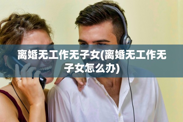 离婚无工作无子女(离婚无工作无子女怎么办) 离婚无工作无子女(离婚无工作无子女怎么办)