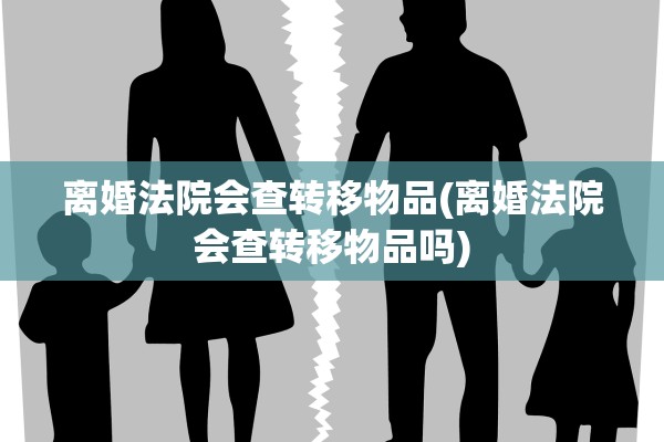 离婚法院会查转移物品(离婚法院会查转移物品吗)