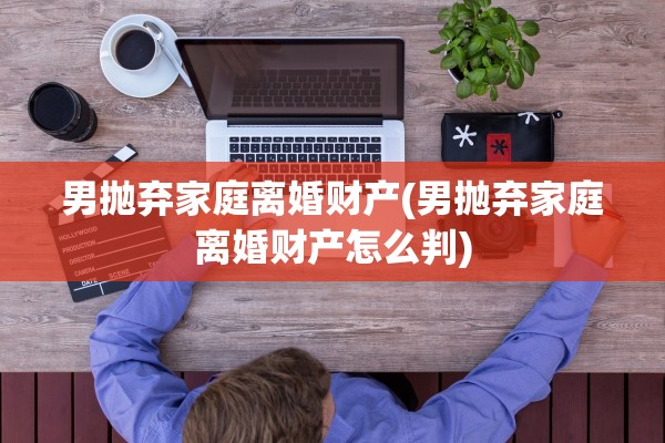 男抛弃家庭离婚财产(男抛弃家庭离婚财产怎么判)