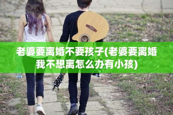 老婆要离婚不要孩子(老婆要离婚我不想离怎么办有小孩)