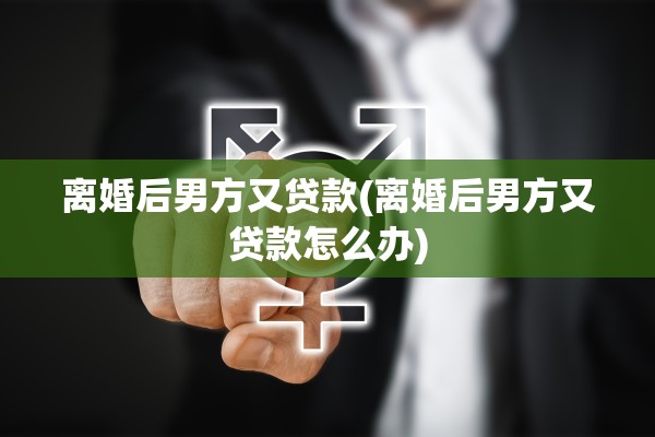 离婚后男方又贷款(离婚后男方又贷款怎么办) 离婚后男方又贷款(离婚后男方又贷款怎么办)