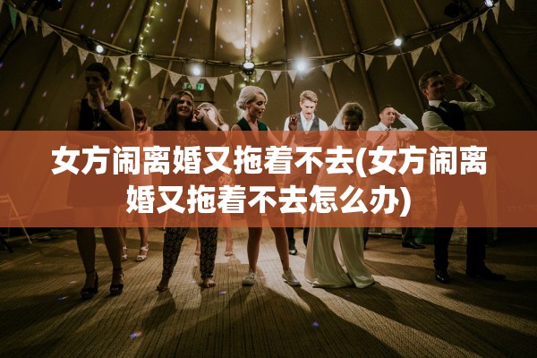 女方闹离婚又拖着不去(女方闹离婚又拖着不去怎么办) 女方闹离婚又拖着不去(女方闹离婚又拖着不去怎么办)