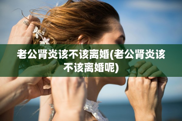 老公肾炎该不该离婚(老公肾炎该不该离婚呢) 老公肾炎该不该离婚(老公肾炎该不该离婚呢)