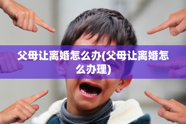 父母让离婚怎么办(父母让离婚怎么办理) 父母让离婚怎么办(父母让离婚怎么办理)