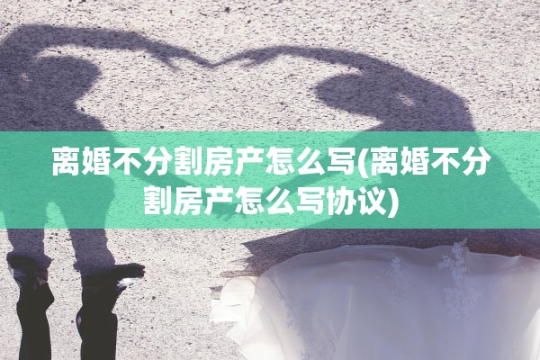 离婚不分割房产怎么写(离婚不分割房产怎么写协议) 离婚不分割房产怎么写(离婚不分割房产怎么写协议)
