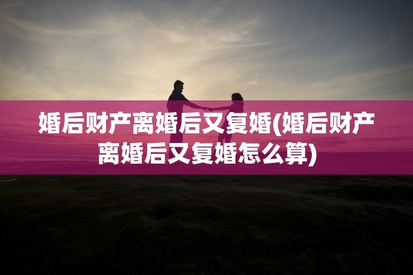 婚后财产离婚后又复婚(婚后财产离婚后又复婚怎么算) 婚后财产离婚后又复婚(婚后财产离婚后又复婚怎么算)