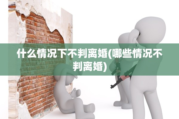 什么情况下不判离婚(哪些情况不判离婚)