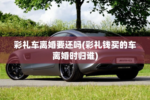 彩礼车离婚要还吗(彩礼钱买的车离婚时归谁) 彩礼车离婚要还吗(彩礼钱买的车离婚时归谁)
