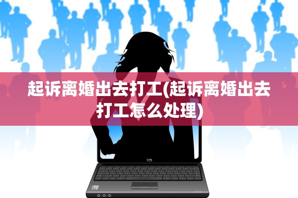 起诉离婚出去打工(起诉离婚出去打工怎么处理)