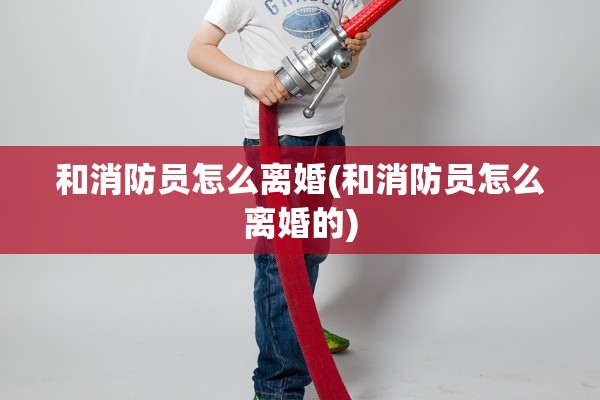 和消防员怎么离婚(和消防员怎么离婚的) 和消防员怎么离婚(和消防员怎么离婚的)